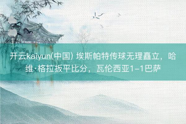 开云kaiyun(中国) 埃斯帕特传球无理矗立，哈维·格拉扳平比分，瓦伦西亚1-