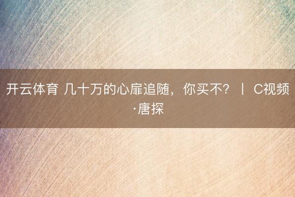 开云体育 几十万的心扉追随，你买不？丨 C视频·唐探