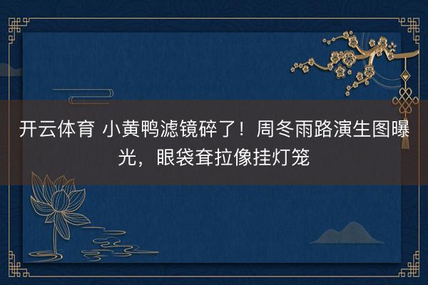 开云体育 小黄鸭滤镜碎了！周冬雨路演生图曝光，眼袋耷拉像挂灯笼