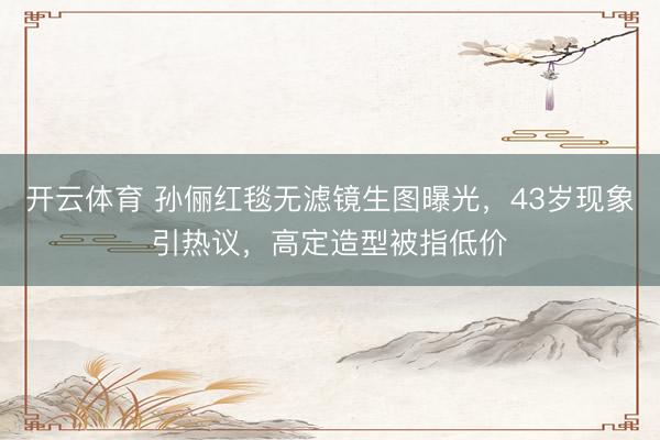 开云体育 孙俪红毯无滤镜生图曝光，43岁现象引热议，高定造型被指低价