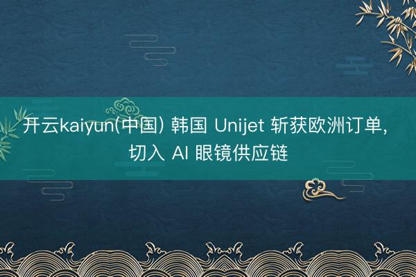 开云kaiyun(中国) 韩国 Unijet 斩获欧洲订单, 切入 AI 眼镜供应链