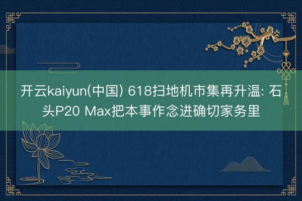 开云kaiyun(中国) 618扫地机市集再升温: 石头P20 Max把本事作念进确切家务里