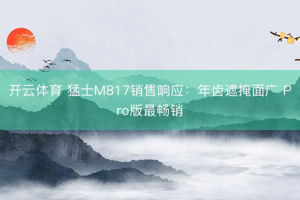 开云体育 猛士M817销售响应：年齿遮掩面广 Pro版最畅销