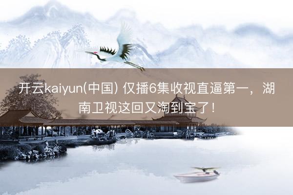 开云kaiyun(中国) 仅播6集收视直逼第一,湖南卫视这回又淘到宝了!