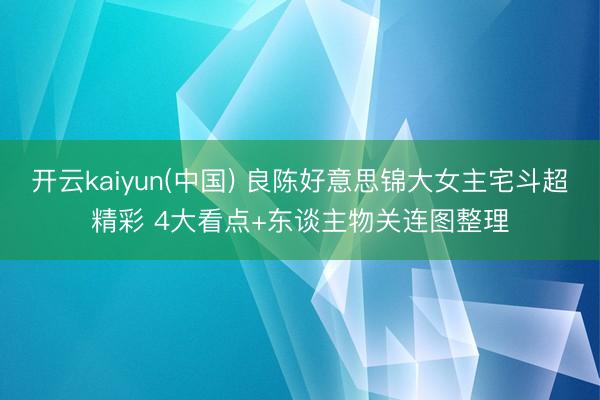 开云kaiyun(中国) 良陈好意思锦大女主宅斗超精彩 4大看点+东谈主物关连图整理