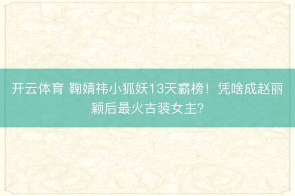 开云体育 鞠婧祎小狐妖13天霸榜！凭啥成赵丽颖后最火古装女主？