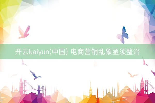 开云kaiyun(中国) 电商营销乱象亟须整治