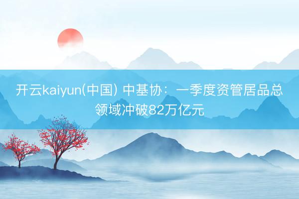 开云kaiyun(中国) 中基协：一季度资管居品总领域冲破82万亿元