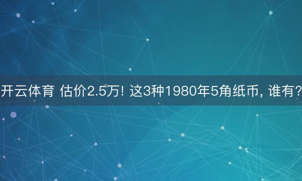 开云体育 估价2.5万! 这3种1980年5角纸币， 谁有?