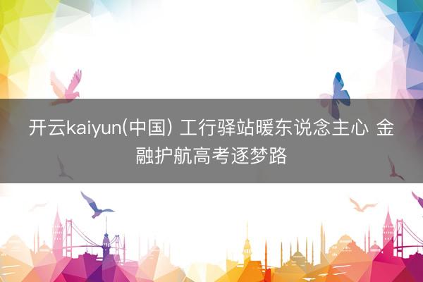 开云kaiyun(中国) 工行驿站暖东说念主心 金融护航高考逐梦路