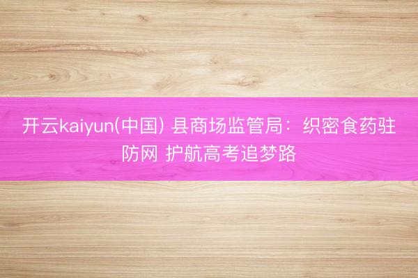 开云kaiyun(中国) 县商场监管局:织密食药驻防网 护航高考追梦路