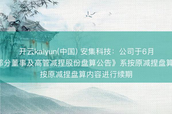 开云kaiyun(中国) 安集科技：公司于6月4日清晰的《部分董事及高管减捏股份盘算公告》系按原减捏盘算内容进行续期
