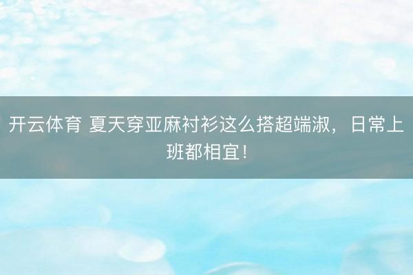 开云体育 夏天穿亚麻衬衫这么搭超端淑，日常上班都相宜！