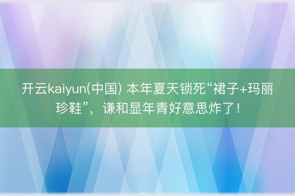 开云kaiyun(中国) 本年夏天锁死“裙子+玛丽珍鞋”，谦和显年青好意思炸了！