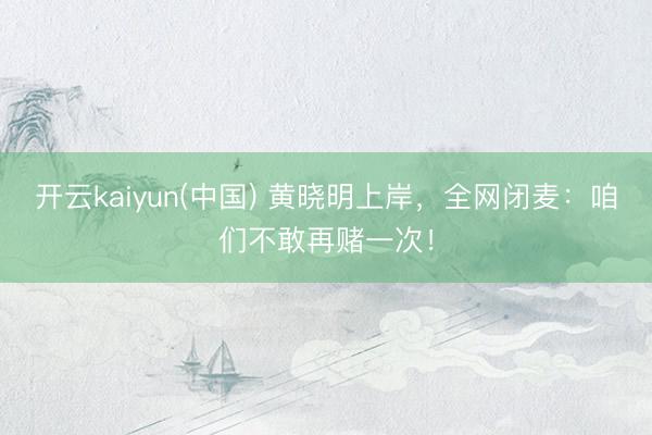 开云kaiyun(中国) 黄晓明上岸，全网闭麦：咱们不敢再赌一次！