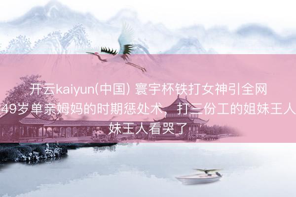 开云kaiyun(中国) 寰宇杯铁打女神引全网破防!49岁单亲姆妈的时期惩处术,打三份工的姐妹王人看哭了