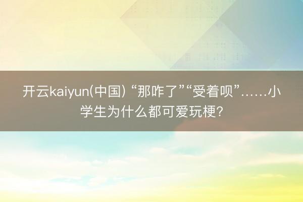 开云kaiyun(中国) “那咋了”“受着呗”……小学生为什么都可爱玩梗?
