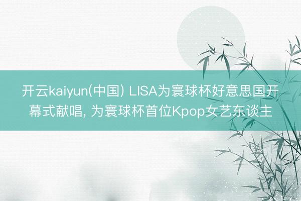 开云kaiyun(中国) LISA为寰球杯好意思国开幕式献唱， 为寰球杯首位Kpop女艺东谈主
