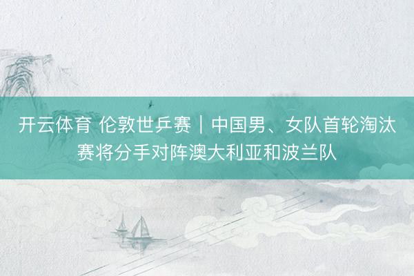 开云体育 伦敦世乒赛|中国男、女队首轮淘汰赛将分手对阵澳大利亚和波兰队