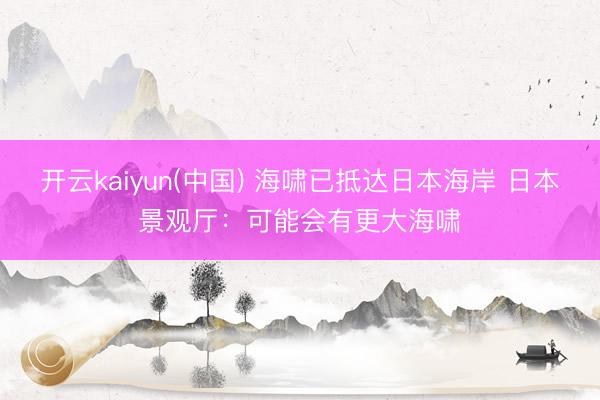开云kaiyun(中国) 海啸已抵达日本海岸 日本景观厅：可能会有更大海啸