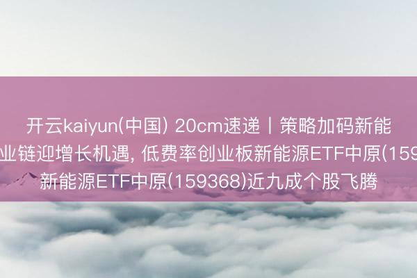 开云kaiyun(中国) 20cm速递丨策略加码新能源重卡， 电板+氢能产业链迎增长机遇， 低费率创业板新能源ETF中原(159368)近九成个股飞腾
