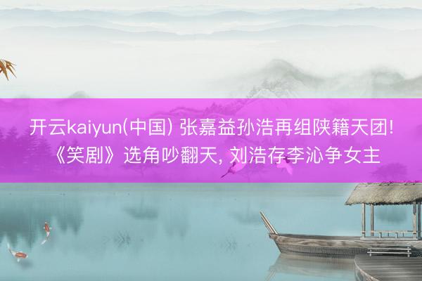 开云kaiyun(中国) 张嘉益孙浩再组陕籍天团! 《笑剧》选角吵翻天， 刘浩存李沁争女主