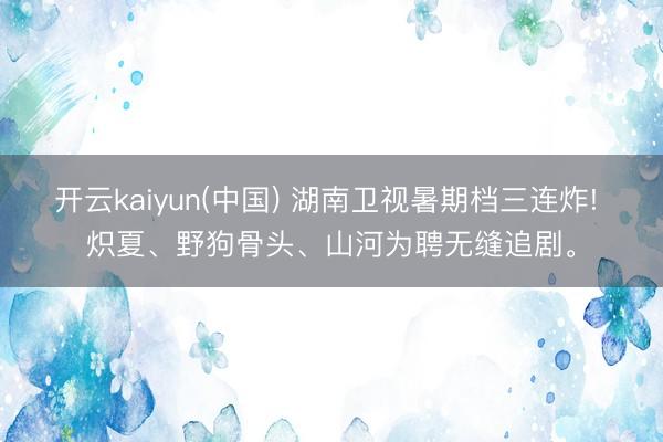 开云kaiyun(中国) 湖南卫视暑期档三连炸! 炽夏、野狗骨头、山河为聘无缝追剧。