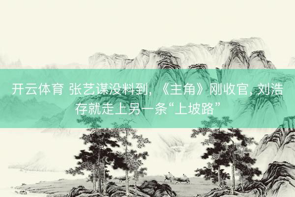 开云体育 张艺谋没料到， 《主角》刚收官， 刘浩存就走上另一条“上坡路”