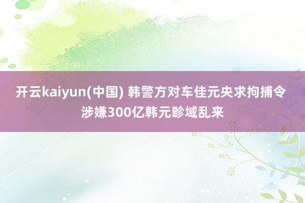 开云kaiyun(中国) 韩警方对车佳元央求拘捕令 涉嫌300亿韩元畛域乱来