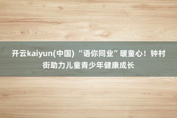 开云kaiyun(中国) “语你同业”暖童心！钟村街助力儿童青少年健康成长