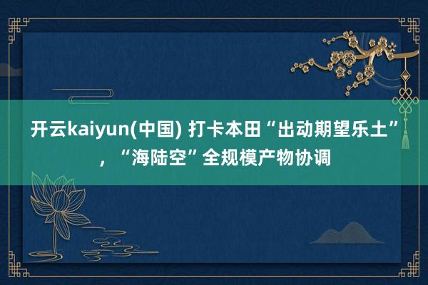 开云kaiyun(中国) 打卡本田“出动期望乐土”，“海陆空”全规模产物协调