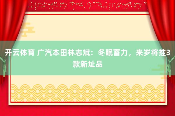 开云体育 广汽本田林志斌：冬眠蓄力，来岁将推3款新址品