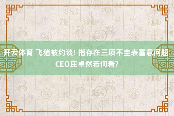 开云体育 飞猪被约谈! 指存在三项不圭表蓄意问题 CEO庄卓然若何看?