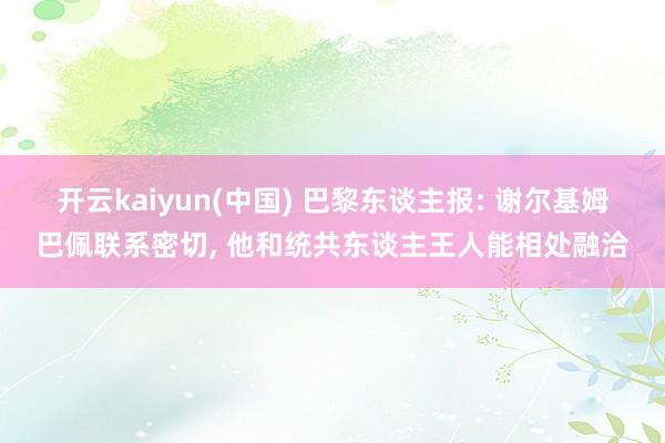 开云kaiyun(中国) 巴黎东谈主报: 谢尔基姆巴佩联系密切, 他和统共东谈主王人能相处融洽