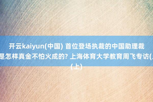 开云kaiyun(中国) 首位登场执裁的中国助理裁判是怎样真金不怕火成的? 上海体育大学教育周飞专访(上)